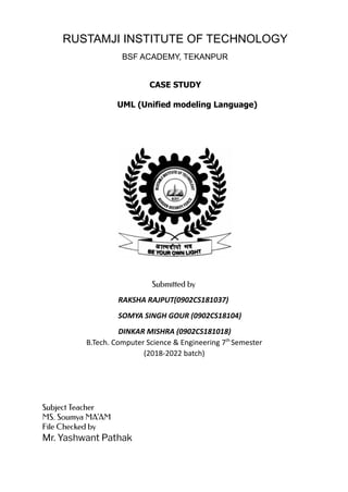 RUSTAMJI INSTITUTE OF TECHNOLOGY
BSF ACADEMY, TEKANPUR
CASE STUDY
UML (Unified modeling Language)
Submitted by
RAKSHA RAJPUT(0902CS181037)
SOMYA SINGH GOUR (0902CS18104)
DINKAR MISHRA (0902CS181018)
B.Tech. Computer Science & Engineering 7th
Semester
(2018-2022 batch)
Subject Teacher
MS. Soumya MA’AM
File Checked by
Mr. Yashwant Pathak
 