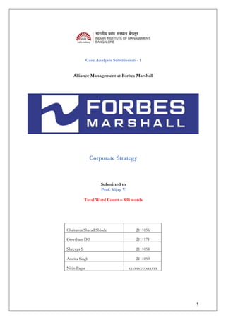 1
Case Analysis Submission - 1
Alliance Management at Forbes Marshall
Corporate Strategy
Submitted to
Prof. Vijay V
Total Word Count – 808 words
Chaitanya Sharad Shinde 2111056
Gowtham D S 2111171
Shreyas S 2111058
Amrita Singh 2111059
Nitin Pagar xxxxxxxxxxxxxxx
 
