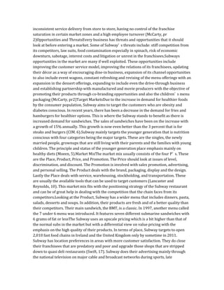 inconsistent service delivery from store to store, having no control of the franchise
saturation in certain market zones and a high employee turnover (McCarty, pr
2)Opportunities and ThreatsEvery business has threats and opportunities that it should
look at before entering a market. Some of Subway’ s threats include: stiff competition from
its competitors, law suits, food contamination especially in spinach, risk of economic
downturn, sabotage, interest costs and litigation or unrest in the franchisees.Subways
opportunities in the market are many if well exploited. These opportunities include
improving the customer service model, improving the relations of its franchisees, updating
their décor as a way of encouraging dine-in business, expansion of its channel opportunities
to also include event wagons, constant refreshing and revising of the menu offerings with an
expansion in the dessert offerings, expanding to include even the drive-through business
and establishing partnership with manufactured and movie producers with the objective of
promoting their products through co-branding opportunities and also the children’ s menu
packaging (McCarty, pr2)Target MarketsDue to the increase in demand for healthier foods
by the consumer population, Subway aims to target the customers who are obesity and
diabetes conscious. In recent years, there has been a decrease in the demand for fries and
hamburgers for healthier options. This is where the Subway stands to benefit as there is
increased demand for sandwiches. The sales of sandwiches have been on the increase with
a growth of 15% annually. This growth is now even better than the 3 percent that is for
steaks and burgers (CIM. 6).Subway mainly targets the younger generation that is nutrition
conscious with four categories being the major targets. These are the singles, the newly
married people, grownups that are still living with their parents and the families with young
children. The principle and status of the younger generation place emphasis mainly on
healthy diets (Moeen, 5).Market MixThe market mix usually consists of the four P’ s. These
are the Place, Product, Price, and Promotion. The Price should look at issues of level,
discrimination, and discount. The Promotion is involved with sales promotion, advertising,
and personal selling. The Product deals with the brand, packaging, display and the design.
Lastly the Place deals with service, warehousing, stockholding, and transportation. These
are usually the available tools that can be used to target customers (Lancaster and
Reynolds, 10). This market mix fits with the positioning strategy of the Subway restaurant
and can be of great help in dealing with the competition that the chain faces from its
competitors.Looking at the Product, Subway has a wider menu that includes dinners, pasta,
salads, desserts and soups. In addition, their products are fresh and of a better quality than
their competitors. Their main sandwich, the BMT, is a classic. In 1997, another menu called
the 7 under 6 menu was introduced. It features seven different submarine sandwiches with
6 grams of fat or lessThe Subway uses an upscale pricing which is a bit higher than that of
the normal subs in the market but with a differential view on value pricing with the
emphasis on the high quality of their products. In terms of place, Subway targets to open
2,010 fast food chains in Ireland and the United Kingdom only by sometime in 2011.
Subway has location preferences in areas with more customer satisfaction. They do close
their franchisees that are predatory and poor and upgrade those shops that are stripped
down to quasi deli restaurants (Swift, 17). Subway does their advertising mainly through
the national television on major cable and broadcast networks during sports, late
 