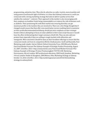 programming, and prime time. They also do advertise on radio, in print, menu translate and
using posters.ConclusionIn light of all these, it is clear that Subway restaurant is a well-run
restaurant with a strong marketing strategy that aims to deliver quality service that
satisfies the customer’ s interest. Their approach to the market is also encouraging with
their emphasis on healthier foods being commendable as it reduces the risk of diseases such
as diabetes. Their positioning fits with their market mix ensuring that they can get
maximum profits in the markets they are involved in. There are a few things though that if
changed would ensure that they offer even much better service enabling them to maximize
on their profits.RecommendationsSubway should put more emphasis on their strategic
brands without attempting to focus on value addition to their main recipe because it would
have the effect of distracting their target customers (Swift 50). They can also add new
product lines especially if they are willing to target markets with ethnicities and
immigrants. More awareness should be done on their breakfast offerings to ensure that the
restaurant stands out from its competition.Works CitedLancaster, Geoff and Reynolds, Paul.
Marketing made simple, 2nd ed. Oxford: Oxford University Press, 2003.Mccarty, Michael.
Fast Food Market Forecast-The Subway Example of Strategic Product Positioning. August
21, 2007. 23rd Nov. 2011< http://ezinearticles.com/?Fast-Food-Market-Forecast—
The-
Subway-Example-of-Strategic-Product-Positioning&id=735770>CIM. Marketing
Environment, 4th ed. London: BPP professional education, 2005.Swift, Jonathan. Marketing,
4 th ed. London: Holder & Stoughton, 2005.Moeen, Hiba. Marketing Strategy in Subway.
October 13, 2010. 23rd Nov. 2011< http:marketingmaniacs.net/2010/10/marketing-
strategy-in-subway.html>
 
