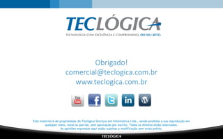 Este material é de propriedade da Teclógica Serviços em Informática Ltda., sendo proibida a sua reprodução em
qualquer meio, total ou parcial, sem aprovação por escrito. Todos os direitos estão reservados.
As opiniões expressas aqui estão sujeitas a modificação sem aviso prévio.
Obrigado!
comercial@teclogica.com.br
www.teclogica.com.br
 