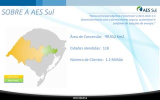 SOBRE A AES Sul
Área de Concessão: 99.512 Km2
Cidades atendidas: 118
Número de Clientes: 1.2 Milhão
“Nosso principal objetivo é promover o bem estar e o
desenvolvimento com o fornecimento seguro, sustentável e
confiável de soluções de energia.”
 