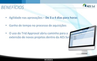 BENEFÍCIOS
• Agilidade nas aprovações – De 3 a 4 dias para horas
• Ganho de tempo no processo de aquisições
• O uso do Trid Approval abriu caminho para a
extensão de novos projetos dentro da AES Sul
 
