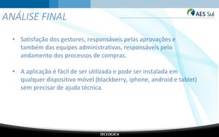 ANÁLISE FINAL
• Satisfação dos gestores, responsáveis pelas aprovações e
também das equipes administrativas, responsáveis pelo
andamento dos processos de compras.
• A aplicação é fácil de ser utilizada e pode ser instalada em
qualquer dispositivo móvel (blackberry, iphone, android e tablet)
sem precisar de ajuda técnica.
 