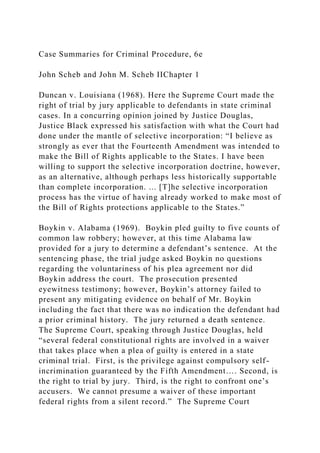 Case Summaries for Criminal Procedure, 6e
John Scheb and John M. Scheb IIChapter 1
Duncan v. Louisiana (1968). Here the Supreme Court made the
right of trial by jury applicable to defendants in state criminal
cases. In a concurring opinion joined by Justice Douglas,
Justice Black expressed his satisfaction with what the Court had
done under the mantle of selective incorporation: “I believe as
strongly as ever that the Fourteenth Amendment was intended to
make the Bill of Rights applicable to the States. I have been
willing to support the selective incorporation doctrine, however,
as an alternative, although perhaps less historically supportable
than complete incorporation. ... [T]he selective incorporation
process has the virtue of having already worked to make most of
the Bill of Rights protections applicable to the States.”
Boykin v. Alabama (1969). Boykin pled guilty to five counts of
common law robbery; however, at this time Alabama law
provided for a jury to determine a defendant’s sentence. At the
sentencing phase, the trial judge asked Boykin no questions
regarding the voluntariness of his plea agreement nor did
Boykin address the court. The prosecution presented
eyewitness testimony; however, Boykin’s attorney failed to
present any mitigating evidence on behalf of Mr. Boykin
including the fact that there was no indication the defendant had
a prior criminal history. The jury returned a death sentence.
The Supreme Court, speaking through Justice Douglas, held
“several federal constitutional rights are involved in a waiver
that takes place when a plea of guilty is entered in a state
criminal trial. First, is the privilege against compulsory self-
incrimination guaranteed by the Fifth Amendment…. Second, is
the right to trial by jury. Third, is the right to confront one’s
accusers. We cannot presume a waiver of these important
federal rights from a silent record.” The Supreme Court
 