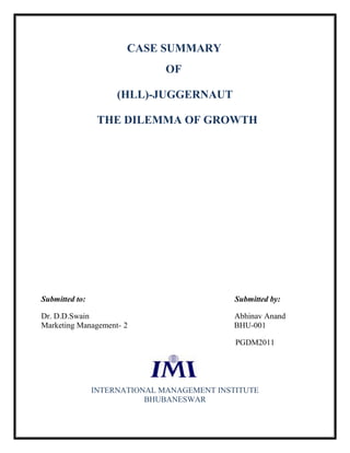 CASE SUMMARY
                               OF

                     (HLL)-JUGGERNAUT

                 THE DILEMMA OF GROWTH




Submitted to:                                Submitted by:

Dr. D.D.Swain                                Abhinav Anand
Marketing Management- 2                      BHU-001

                                             PGDM2011




                INTERNATIONAL MANAGEMENT INSTITUTE
                           BHUBANESWAR
 