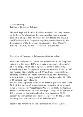 Case Summary
Pricing at Deutsche Telekom
Michael Baye and Patrick Scholten prepared this case to serve
as the basis for classroom discussion rather than to present
economic or legal fact. The case is a condensed and slightly
modified version of the public copy documents involving the
Commission of the European Communities’ Case Comp/C-
1/37.451, 37.578, 37.579 – Deutsche Telekom AG.
Overview of Germany’s Telecommunication Industry
Deutsche Telekom (DT) owns and operates the fixed telephone
network in Germany. DT’s local networks consist of a number
of local loops, which are the physical circuits connecting
subscribers to the fixed public telephone network. Prior to 1996,
the German State wholly owned DT and was responsible for
building the fixed telephone network with public resources,
which it did over a long period of time. On November 18, 1996,
a 25 percent equity share in
DT was sold to private investors in order to generate over DEM
20.1 billion in capital to fund further expansion of its network.
After DT took over VoiceStream/Powerel in 2000, the German
State surrendered part of their holdings. Today, 56.95 percent of
DT is owned by institutional and private investors, 30.92
percent by the German State and 12.13 percent by the German
recovery bank – Kreditanstalt für Wiederaufbau.
Prior to the enactment of the Telecommunications Act on
 