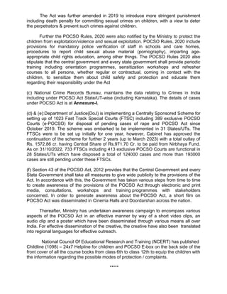 The Act was further amended in 2019 to introduce more stringent punishment
including death penalty for committing sexual crimes on children, with a view to deter
the perpetrators & prevent such crimes against children.
Further the POCSO Rules, 2020 were also notified by the Ministry to protect the
children from exploitation/violence and sexual exploitation. POCSO Rules, 2020 include
provisions for mandatory police verification of staff in schools and care homes,
procedures to report child sexual abuse material (pornography), imparting age-
appropriate child rights education, among other things. The POCSO Rules 2020 also
stipulate that the central government and every state government shall provide periodic
training including orientation programmes, sensitization workshops and refresher
courses to all persons, whether regular or contractual, coming in contact with the
children, to sensitize them about child safety and protection and educate them
regarding their responsibility under the Act
(c) National Crime Records Bureau, maintains the data relating to Crimes in India
including under POCSO Act State/UT-wise (including Karnataka). The details of cases
under POCSO Act is at Annexure-I.
(d) & (e):Department of Justice(DoJ) is implementing a Centrally Sponsored Scheme for
setting up of 1023 Fast Track Special Courts (FTSC) including 389 exclusive POCSO
Courts (e-POCSO) for disposal of pending cases of rape and POCSO Act since
October 2019. The scheme was embarked to be implemented in 31 States/UTs. The
FTSCs were to be set up initially for one year, however, Cabinet has approved the
continuation of the scheme for further 2 years (up to March 2023) with a total outlay of
Rs. 1572.86 cr. having Central Share of Rs.971.70 Cr. to be paid from Nirbhaya Fund.
As on 31/10/2022, 733 FTSCs including 413 exclusive POCSO Courts are functional in
28 States/UTs which have disposed a total of 124000 cases and more than 193000
cases are still pending under these FTSCs.
(f) Section 43 of the POCSO Act, 2012 provides that the Central Government and every
State Government shall take all measures to give wide publicity to the provisions of the
Act. In accordance with this, the Government has taken various steps from time to time
to create awareness of the provisions of the POCSO Act through electronic and print
media, consultations, workshops and training programmes with stakeholders
concerned. In order to generate awareness about the POCSO Act, a short film on
POCSO Act was disseminated in Cinema Halls and Doordarshan across the nation.
Thereafter, Ministry has undertaken awareness campaign to encompass various
aspects of the POCSO Act in an effective manner by way of a short video clips, an
audio clip and a poster which have been disseminated through various means all over
India. For effective dissemination of the creative, the creative have also been translated
into regional languages for effective outreach.
National Council Of Educational Research and Training (NCERT) has published
Childline (1098) – 24x7 Helpline for children and POCSO E-box on the back side of the
front cover of all the course books from class 6th to class 12th to equip the children with
the information regarding the possible modes of protection / complaints.
*****
 