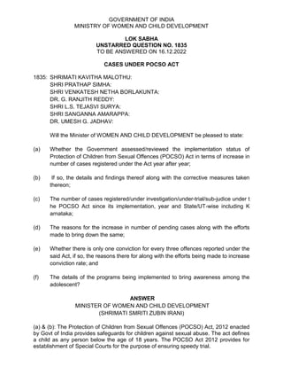 GOVERNMENT OF INDIA
MINISTRY OF WOMEN AND CHILD DEVELOPMENT
LOK SABHA
UNSTARRED QUESTION NO. 1835
TO BE ANSWERED ON 16.12.2022
CASES UNDER POCSO ACT
1835: SHRIMATI KAVITHA MALOTHU:
SHRI PRATHAP SIMHA:
SHRI VENKATESH NETHA BORLAKUNTA:
DR. G. RANJITH REDDY:
SHRI L.S. TEJASVI SURYA:
SHRI SANGANNA AMARAPPA:
DR. UMESH G. JADHAV:
Will the Minister of WOMEN AND CHILD DEVELOPMENT be pleased to state:
(a) Whether the Government assessed/reviewed the implementation status of
Protection of Children from Sexual Offences (POCSO) Act in terms of increase in
number of cases registered under the Act year after year;
(b) If so, the details and findings thereof along with the corrective measures taken
thereon;
(c) The number of cases registered/under investigation/under-trial/sub-judice under t
he POCSO Act since its implementation, year and State/UT-wise including K
arnataka;
(d) The reasons for the increase in number of pending cases along with the efforts
made to bring down the same;
(e) Whether there is only one conviction for every three offences reported under the
said Act, if so, the reasons there for along with the efforts being made to increase
conviction rate; and
(f) The details of the programs being implemented to bring awareness among the
adolescent?
ANSWER
MINISTER OF WOMEN AND CHILD DEVELOPMENT
(SHRIMATI SMRITI ZUBIN IRANI)
(a) & (b): The Protection of Children from Sexual Offences (POCSO) Act, 2012 enacted
by Govt of India provides safeguards for children against sexual abuse. The act defines
a child as any person below the age of 18 years. The POCSO Act 2012 provides for
establishment of Special Courts for the purpose of ensuring speedy trial.
 
