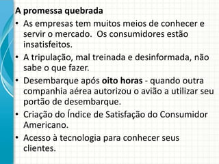 A promessa quebrada
• As empresas tem muitos meios de conhecer e
servir o mercado. Os consumidores estão
insatisfeitos.
• A tripulação, mal treinada e desinformada, não
sabe o que fazer.
• Desembarque após oito horas - quando outra
companhia aérea autorizou o avião a utilizar seu
portão de desembarque.
• Criação do Índice de Satisfação do Consumidor
Americano.
• Acesso à tecnologia para conhecer seus
clientes.
 