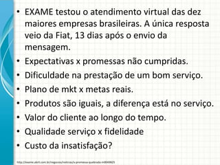 • EXAME testou o atendimento virtual das dez
maiores empresas brasileiras. A única resposta
veio da Fiat, 13 dias após o envio da
mensagem.
• Expectativas x promessas não cumpridas.
• Dificuldade na prestação de um bom serviço.
• Plano de mkt x metas reais.
• Produtos são iguais, a diferença está no serviço.
• Valor do cliente ao longo do tempo.
• Qualidade serviço x fidelidade
• Custo da insatisfação?
http://exame.abril.com.br/negocios/noticias/a-promessa-quebrada-m0049825
 