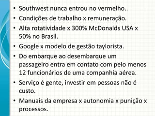 • Southwest nunca entrou no vermelho..
• Condições de trabalho x remuneração.
• Alta rotatividade x 300% McDonalds USA x
50% no Brasil.
• Google x modelo de gestão taylorista.
• Do embarque ao desembarque um
passageiro entra em contato com pelo menos
12 funcionários de uma companhia aérea.
• Serviço é gente, investir em pessoas não é
custo.
• Manuais da empresa x autonomia x punição x
processos.
 