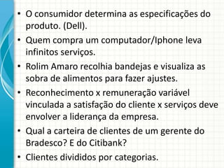 • O consumidor determina as especificações do
produto. (Dell).
• Quem compra um computador/Iphone leva
infinitos serviços.
• Rolim Amaro recolhia bandejas e visualiza as
sobra de alimentos para fazer ajustes.
• Reconhecimento x remuneração variável
vinculada a satisfação do cliente x serviços deve
envolver a liderança da empresa.
• Qual a carteira de clientes de um gerente do
Bradesco? E do Citibank?
• Clientes divididos por categorias.
 