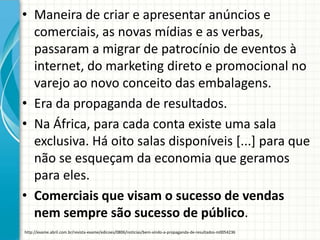 • Maneira de criar e apresentar anúncios e
comerciais, as novas mídias e as verbas,
passaram a migrar de patrocínio de eventos à
internet, do marketing direto e promocional no
varejo ao novo conceito das embalagens.
• Era da propaganda de resultados.
• Na África, para cada conta existe uma sala
exclusiva. Há oito salas disponíveis [...] para que
não se esqueçam da economia que geramos
para eles.
• Comerciais que visam o sucesso de vendas
nem sempre são sucesso de público.
http://exame.abril.com.br/revista-exame/edicoes/0806/noticias/bem-vindo-a-propaganda-de-resultados-m0054236
 