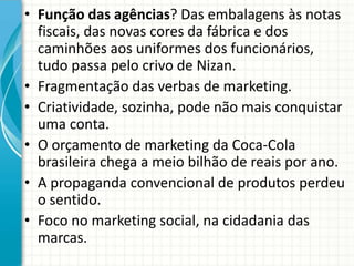 • Função das agências? Das embalagens às notas
fiscais, das novas cores da fábrica e dos
caminhões aos uniformes dos funcionários,
tudo passa pelo crivo de Nizan.
• Fragmentação das verbas de marketing.
• Criatividade, sozinha, pode não mais conquistar
uma conta.
• O orçamento de marketing da Coca-Cola
brasileira chega a meio bilhão de reais por ano.
• A propaganda convencional de produtos perdeu
o sentido.
• Foco no marketing social, na cidadania das
marcas.
 