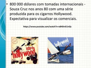 • 800 000 dólares com tomadas internacionais -
Souza Cruz nos anos 80 com uma série
produzida para os cigarros Hollywood.
Expectativa para visualizar os comerciais.
https://www.youtube.com/watch?v=x8HDniE1nQs
 