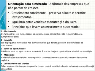 Orientação para o mercado - A fórmula das empresas que
não param de crescer.
• Crescimento consistente – preserva o lucro e permite
investimentos.
• Equilíbrio entre vendas e manutenção do lucro.
• Princípios que levam ao crescimento sustentado:
1 - Meritocracia
Os funcionários têm metas ligadas ao crescimento da companhia e são remunerados pelo
cumprimento delas
2 - Inovação
São as pequenas inovações e não as mirabolantes que de fato garantem a continuidade do
crescimento
3 - Senso de oportunidade
Não basta estar no lugar certo na hora certa. É preciso farejar a oportunidade e insistir na estratégia
4 - Moderação
Nada de fusões e aquisições. As companhias com crescimento sustentado crescem de maneira
orgânica
5 - Conhecimento dos clientes
Saber o que os clientes querem permite crescer onde é mais fácil e barato na base de consumidores já
conquistada
 