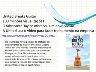 http://www.youtube.com/watch?v=t53LYUamBZI
United Breaks Guitar
100 milhões visualizações
O fabricante Taylor ofereceu um novo violão
A United usa o vídeo para fazer treinamento na empresa
ele reivindicou novas políticas de proteção aos
equipamentos de músicos durante as viagens
aéreas em uma reunião com três executivos da
United, que o convidaram para o encontro em
Chicago, nos EUA. Ele se tornou, inclusive,
autoridade no assunto: participou como
palestrante de um evento criado especialmente
para debater a relação dos consumidores com
companhias aéreas em Washington.
 