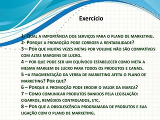 1- QUAL A IMPORTÂNCIA DOS SERVIÇOS PARA O PLANO DE MARKETING.
2- PORQUE A PROMOÇÃO PODE CORROER A RENTABILIDADE?
3 – POR QUE MUITAS VEZES METAS POR VOLUME NÃO SÃO COMPATÍVEIS
COM ALTAS MARGENS DE LUCRO.
4 – POR QUE PODE SER UM EQUÍVOCO ESTABELECER COMO META A
MESMA MARGEM DE LUCRO PARA TODOS OS PRODUTOS E CANAIS.
5 –A FRAGMENTAÇÃO DA VERBA DE MARKETING AFETA O PLANO DE
MARKETING? POR QUE?
6 – PORQUE A PROMOÇÃO PODE ERODIR O VALOR DA MARCA?
7 – COMO COMUNICAR PRODUTOS BANIDOS PELA LEGISLAÇÃO:
CIGARROS, REMÉDIOS CONTROLADOS, ETC.
8 – POR QUE A OBSOLESCÊNCIA PROGRAMADA DE PRODUTOS E SUA
LIGAÇÃO COM O PLANO DE MARKETING.
Exercício
 
