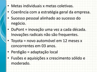 • Metas individuais x metas coletivas.
• Coerência com a estratégia geral da empresa.
• Sucesso pessoal alinhado ao sucesso do
negócio.
• DuPont = inovação uma vez a cada década.
Inovações radicais não são frequentes.
• Toyota = novo automóvel em 12 meses x
concorrentes em 03 anos.
• Perdigão = adaptação local
• Fusões e aquisições x crescimento sólido e
moderado.
 