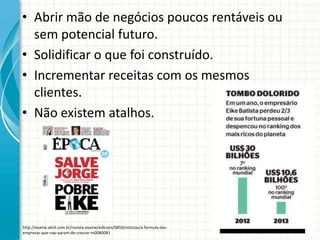 • Abrir mão de negócios poucos rentáveis ou
sem potencial futuro.
• Solidificar o que foi construído.
• Incrementar receitas com os mesmos
clientes.
• Não existem atalhos.
http://exame.abril.com.br/revista-exame/edicoes/0850/noticias/a-formula-das-
empresas-que-nao-param-de-crescer-m0080081
 