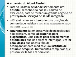A expansão do Albert Einstein
• Fazer o Einstein deixar de ser somente um
hospital, reconhecido por seu padrão de
excelência, para se tornar um grande negócio de
prestação de serviços de saúde integrada.
• o Einstein cresceu sobretudo com doações da
comunidade judaica. A última doação, no valor de 951 000 reais, foi
feita em 2002. (reportagem de 2004).
• Faturamento da empresa veio de negócios que
não existiam, como laboratórios para
diagnósticos, uma clínica para procedimentos
hospitalares que não exigem internação, um lar
para idosos que necessitam de
acompanhamento médico e um instituto de
ensino e pesquisa. Tratamentos complexos que
possam ser feitos em domicílio.
 