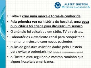 • Faltava criar uma marca e torná-la conhecida.
• Pela primeira vez na história do hospital, uma peça
publicitária foi criada para divulgar um serviço.
• O anúncio foi veiculado em rádio, TV e revistas.
• Laboratórios = excelente canal para conquistar e
manter um vínculo com novos pacientes.
• aulas de ginástica assistida dadas pelo Einstein
para evitar o sedentarismo. (criação de vínculos x pequenas receitas)
• o Einstein está seguindo o mesmo caminho que
alguns hospitais americanos.
 