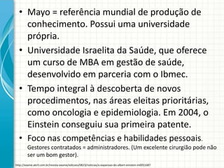 • Mayo = referência mundial de produção de
conhecimento. Possui uma universidade
própria.
• Universidade Israelita da Saúde, que oferece
um curso de MBA em gestão de saúde,
desenvolvido em parceria com o Ibmec.
• Tempo integral à descoberta de novos
procedimentos, nas áreas eleitas prioritárias,
como oncologia e epidemiologia. Em 2004, o
Einstein conseguiu sua primeira patente.
• Foco nas competências e habilidades pessoais.
Gestores contratados = administradores. (Um excelente cirurgião pode não
ser um bom gestor).
http://exame.abril.com.br/revista-exame/edicoes/0823/noticias/a-expansao-do-albert-einstein-m0051687
 