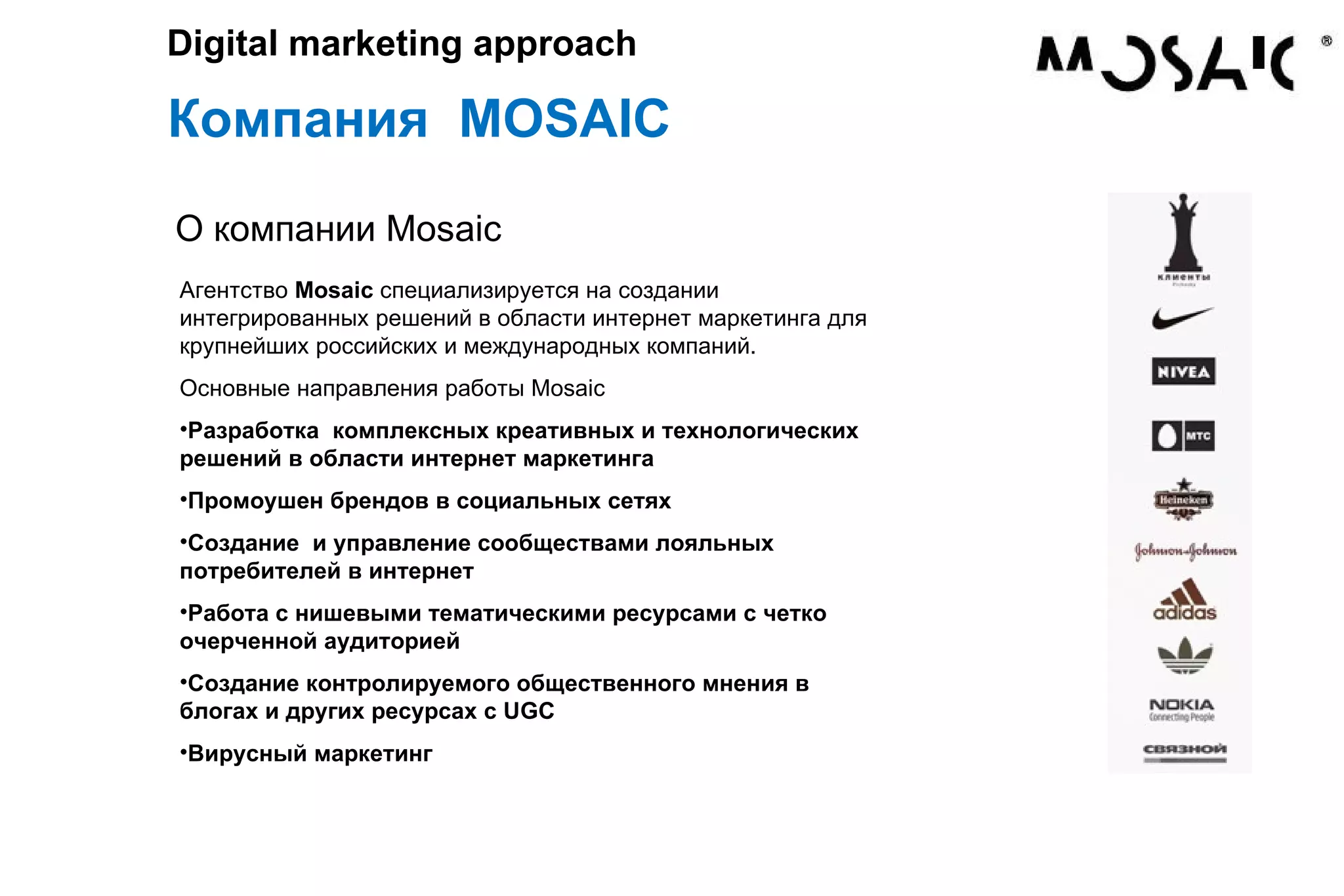 Компания MOSAIC Digital marketing approach Агентство Mosaic специализируется на создании интегрированных решений в области интернет маркетинга для крупнейших российских и международных компаний. Основные направления работы Mosaic Разработка комплексных креативных и технологических решений в области интернет маркетинга Промоушен брендов в социальных сетях Создание и управление сообществами лояльных потребителей в интернет Работа с нишевыми тематическими ресурсами с четко очерченной аудиторией Создание контролируемого общественного мнения в блогах и других ресурсах с UGC Вирусный маркетинг О компании Mosaic