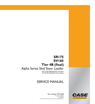 Copyright © 2014 CNH Industrial America LLC. All Rights Reserved.
SERVICE MANUAL
Part number 47711658
1st
edition English
May 2014
SR175
SV185
Tier 4B (final)
Alpha Series Skid Steer Loader
SR175 PIN NEM465956 and above
SV185 PIN NEM466759 and above
Part number 47711658
SERVICEMANUAL
SR175
SV185
Tier 4B (final)
Alpha Series
Skid Steer Loader
 