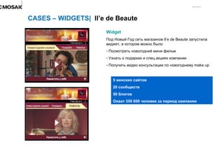 Widget Под Новый Год сеть магазинов  Il’e de Beaute  запустила виджет, в котором можно было  Посмотреть новогодний мини фильм Узнать о подарках и спец.акциях компании Получить видео консультации по новогоднему  make up CASES – WIDGETS|  Il’e de Beaute 5  женских сайтов 20 сообществ 50 блогов Охват 350 000 человек за период кампании 