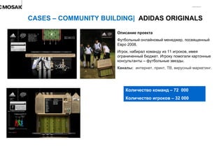 Описание проекта Футбольный онлайновый менеджер, посвященный Евро 2008.  Игрок, набирал команду из 11 игроков, имея ограниченный бюджет. Игроку помогали картонные консультанты – футбольные звезды. Каналы:  интернет, принт, ТВ, вирусный маркетинг. CASES – COMMUNITY BUILDING|  ADIDAS ORIGINALS Количество команд – 72  000 Количество игроков – 32 000 д 