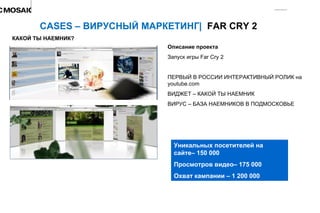 Описание проекта Запуск игры  Far Cry 2 ПЕРВЫЙ В РОССИИ ИНТЕРАКТИВНЫЙ РОЛИК на  youtube.com ВИДЖЕТ – КАКОЙ ТЫ НАЕМНИК ВИРУС – БАЗА НАЕМНИКОВ В ПОДМОСКОВЬЕ CASES –  ВИРУСНЫЙ МАРКЕТИНГ |  FAR CRY 2 Уникальных посетителей на сайте– 150 000 Просмотров видео– 175 000 Охват кампании – 1 200 000 КАКОЙ ТЫ НАЕМНИК ? 
