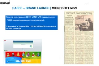 CASES – BRAND LAUNCH |  MICROSOFT MSN  План по регистрациям 50 000 в  MSN LIVE  перевыполнен. 75 000 зарегистрированных пользователей. Узнаваемость бренда  MSN LIVE MESSENGER  повысилась до 70% среди ЦА 