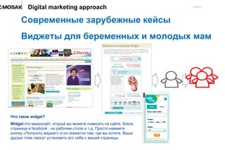 Современные зарубежные кейсы Виджеты для беременных и молодых мам Digital marketing approach Что такое  widget? Widget  это микросайт, кторый вы можете повесить на сайте, блоге, странице в  facebook  , на рабочем столе и т.д. Просто нажмите кнопку «Получить виджет» и он окажется там, где вы хотите. Ваши друзья тоже смогут установить его себе с вашей страницы. 