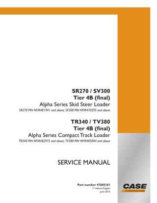 Part number 47685161
1st
edition English
June 2015
SERVICE MANUAL
SR270 / SV300
Tier 4B (final)
Alpha Series Skid Steer Loader
SR270 PIN NFM481941 and above; SV300 PIN NFM470295 and above
TR340 / TV380
Tier 4B (final)
Alpha Series Compact Track Loader
TR340 PIN NFM482972 and above; TV380 PIN NFM483044 and above
Printed in U.S.A.
© 2015 CNH Industrial America LLC. All Rights Reserved.
Case is a trademark registered in the United States and many
other countries, owned by or licensed to CNH Industrial N.V.,
its subsidiaries or affiliates.
 