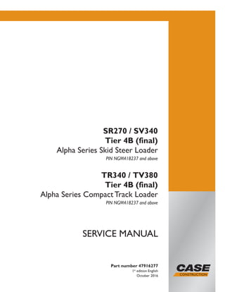 Part number 47916277
1st
edition English
October 2016
SERVICE MANUAL
SR270 / SV340
Tier 4B (final)
Alpha Series Skid Steer Loader
PIN NGM418237 and above
TR340 / TV380
Tier 4B (final)
Alpha Series Compact Track Loader
PIN NGM418237 and above
Printed in U.S.A.
© 2016 CNH Industrial America LLC. All Rights Reserved.
Case is a trademark registered in the United States and many
other countries, owned by or licensed to CNH Industrial N.V.,
its subsidiaries or affiliates.
 