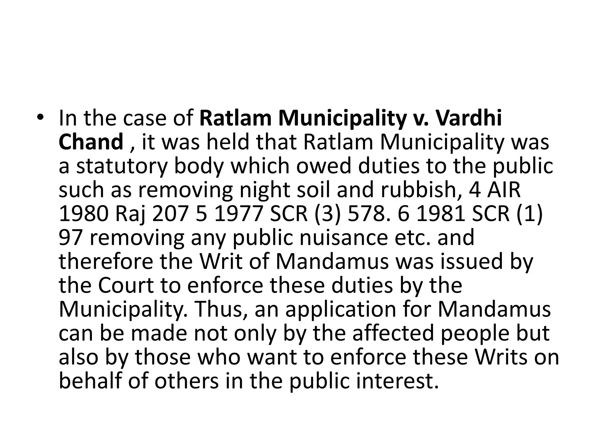 • In the case of Ratlam Municipality v. Vardhi
Chand , it was held that Ratlam Municipality was
a statutory body which owed duties to the public
such as removing night soil and rubbish, 4 AIR
1980 Raj 207 5 1977 SCR (3) 578. 6 1981 SCR (1)
97 removing any public nuisance etc. and
therefore the Writ of Mandamus was issued by
the Court to enforce these duties by the
Municipality. Thus, an application for Mandamus
can be made not only by the affected people but
also by those who want to enforce these Writs on
behalf of others in the public interest.
 