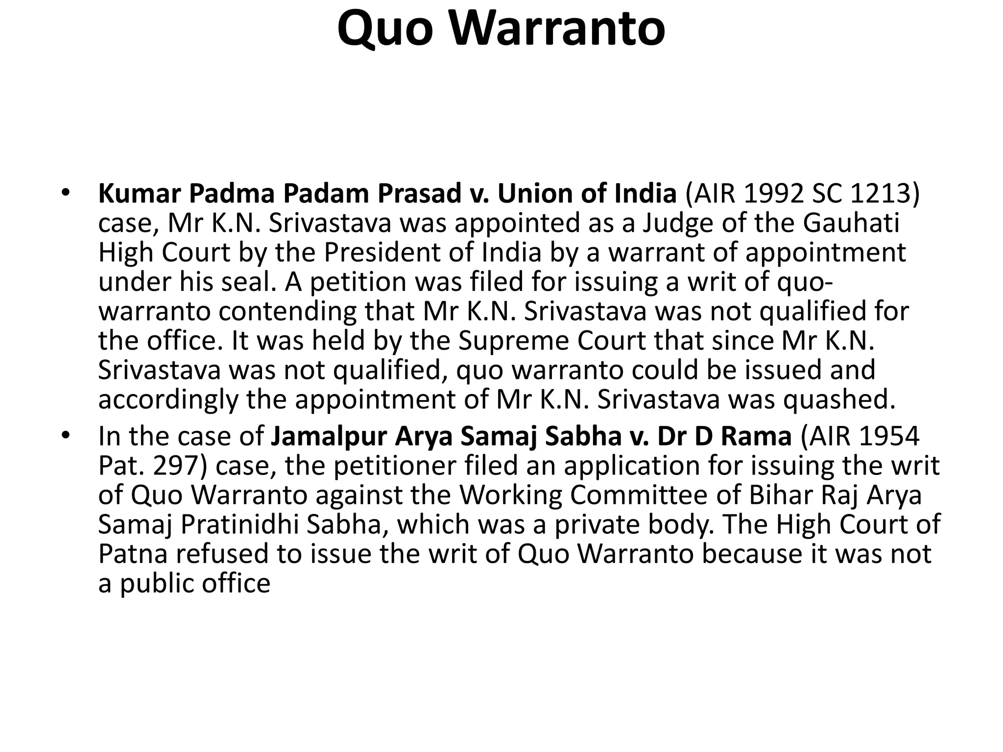 Quo Warranto
• Kumar Padma Padam Prasad v. Union of India (AIR 1992 SC 1213)
case, Mr K.N. Srivastava was appointed as a Judge of the Gauhati
High Court by the President of India by a warrant of appointment
under his seal. A petition was filed for issuing a writ of quo-
warranto contending that Mr K.N. Srivastava was not qualified for
the office. It was held by the Supreme Court that since Mr K.N.
Srivastava was not qualified, quo warranto could be issued and
accordingly the appointment of Mr K.N. Srivastava was quashed.
• In the case of Jamalpur Arya Samaj Sabha v. Dr D Rama (AIR 1954
Pat. 297) case, the petitioner filed an application for issuing the writ
of Quo Warranto against the Working Committee of Bihar Raj Arya
Samaj Pratinidhi Sabha, which was a private body. The High Court of
Patna refused to issue the writ of Quo Warranto because it was not
a public office
 