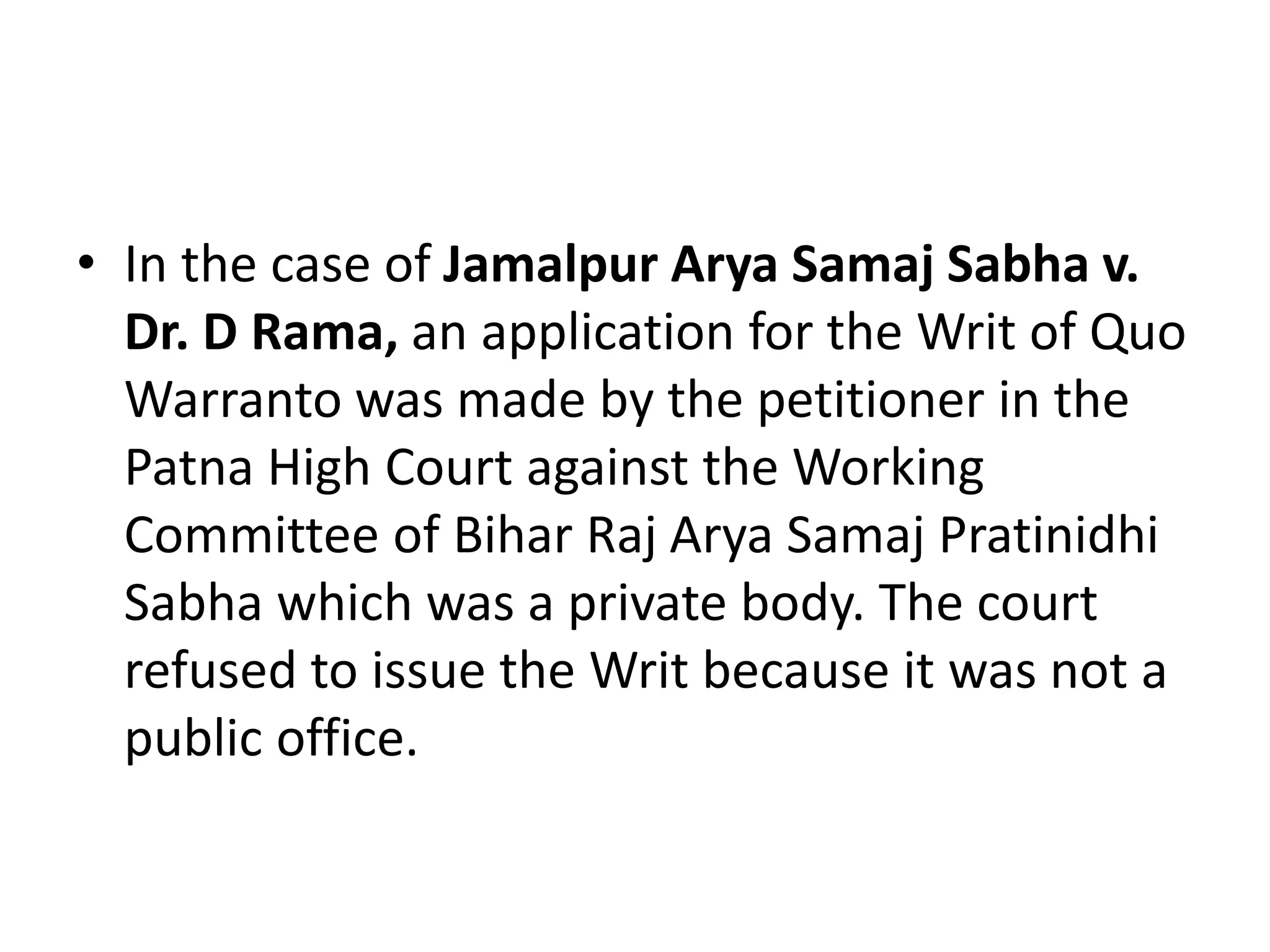 • In the case of Jamalpur Arya Samaj Sabha v.
Dr. D Rama, an application for the Writ of Quo
Warranto was made by the petitioner in the
Patna High Court against the Working
Committee of Bihar Raj Arya Samaj Pratinidhi
Sabha which was a private body. The court
refused to issue the Writ because it was not a
public office.
 