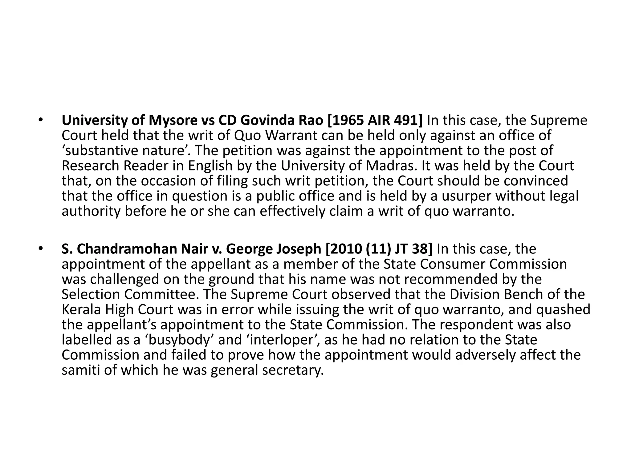 • University of Mysore vs CD Govinda Rao [1965 AIR 491] In this case, the Supreme
Court held that the writ of Quo Warrant can be held only against an office of
‘substantive nature’. The petition was against the appointment to the post of
Research Reader in English by the University of Madras. It was held by the Court
that, on the occasion of filing such writ petition, the Court should be convinced
that the office in question is a public office and is held by a usurper without legal
authority before he or she can effectively claim a writ of quo warranto.
• S. Chandramohan Nair v. George Joseph [2010 (11) JT 38] In this case, the
appointment of the appellant as a member of the State Consumer Commission
was challenged on the ground that his name was not recommended by the
Selection Committee. The Supreme Court observed that the Division Bench of the
Kerala High Court was in error while issuing the writ of quo warranto, and quashed
the appellant’s appointment to the State Commission. The respondent was also
labelled as a ‘busybody’ and ‘interloper’, as he had no relation to the State
Commission and failed to prove how the appointment would adversely affect the
samiti of which he was general secretary.
 