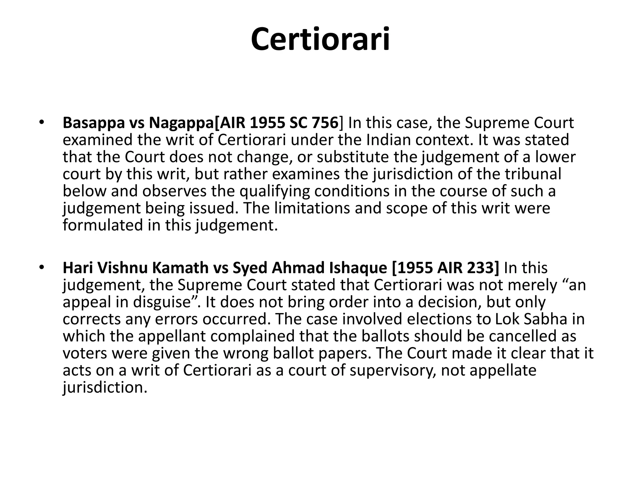 Certiorari
• Basappa vs Nagappa[AIR 1955 SC 756] In this case, the Supreme Court
examined the writ of Certiorari under the Indian context. It was stated
that the Court does not change, or substitute the judgement of a lower
court by this writ, but rather examines the jurisdiction of the tribunal
below and observes the qualifying conditions in the course of such a
judgement being issued. The limitations and scope of this writ were
formulated in this judgement.
• Hari Vishnu Kamath vs Syed Ahmad Ishaque [1955 AIR 233] In this
judgement, the Supreme Court stated that Certiorari was not merely “an
appeal in disguise”. It does not bring order into a decision, but only
corrects any errors occurred. The case involved elections to Lok Sabha in
which the appellant complained that the ballots should be cancelled as
voters were given the wrong ballot papers. The Court made it clear that it
acts on a writ of Certiorari as a court of supervisory, not appellate
jurisdiction.
 