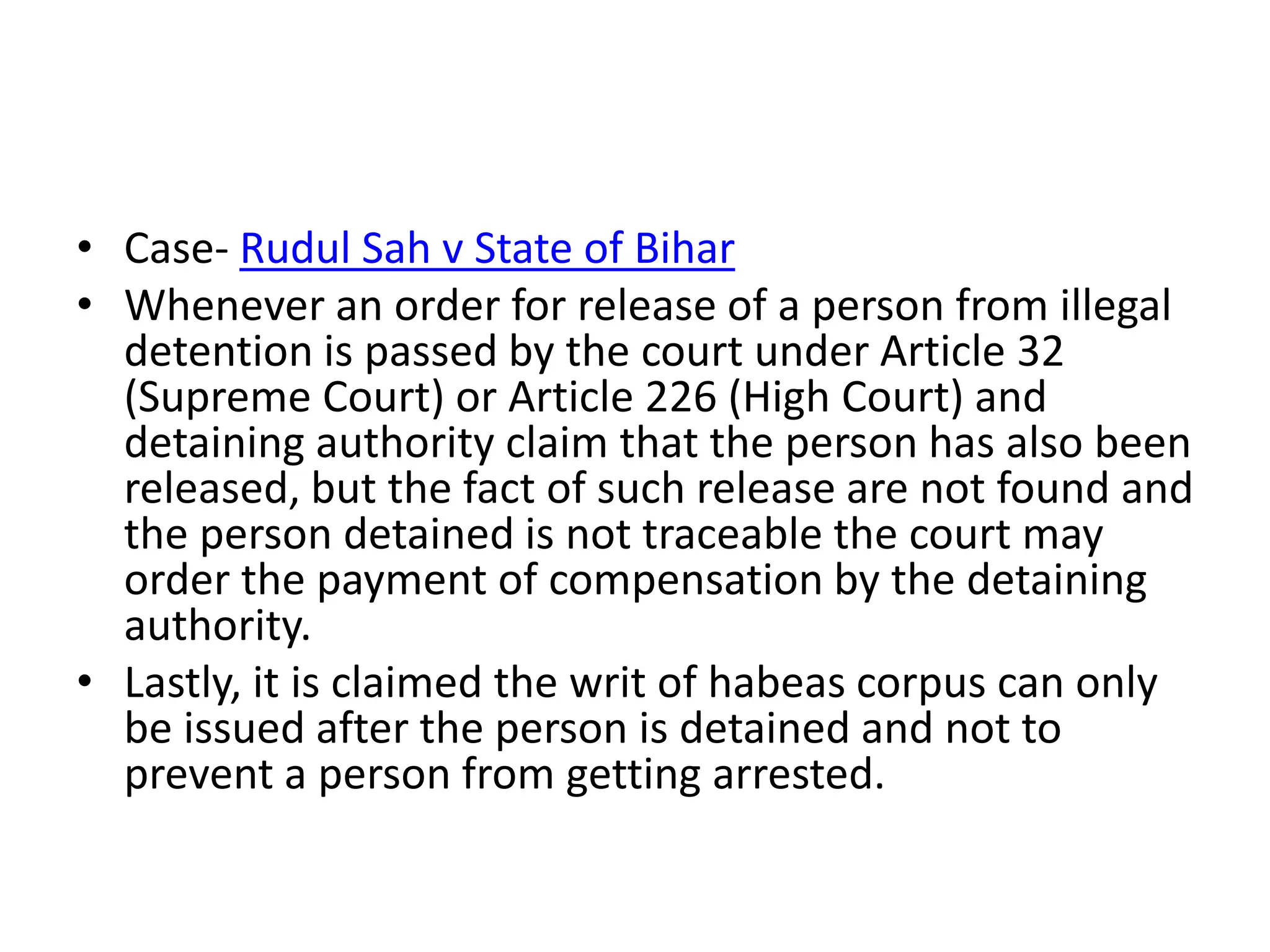 • Case- Rudul Sah v State of Bihar
• Whenever an order for release of a person from illegal
detention is passed by the court under Article 32
(Supreme Court) or Article 226 (High Court) and
detaining authority claim that the person has also been
released, but the fact of such release are not found and
the person detained is not traceable the court may
order the payment of compensation by the detaining
authority.
• Lastly, it is claimed the writ of habeas corpus can only
be issued after the person is detained and not to
prevent a person from getting arrested.
 