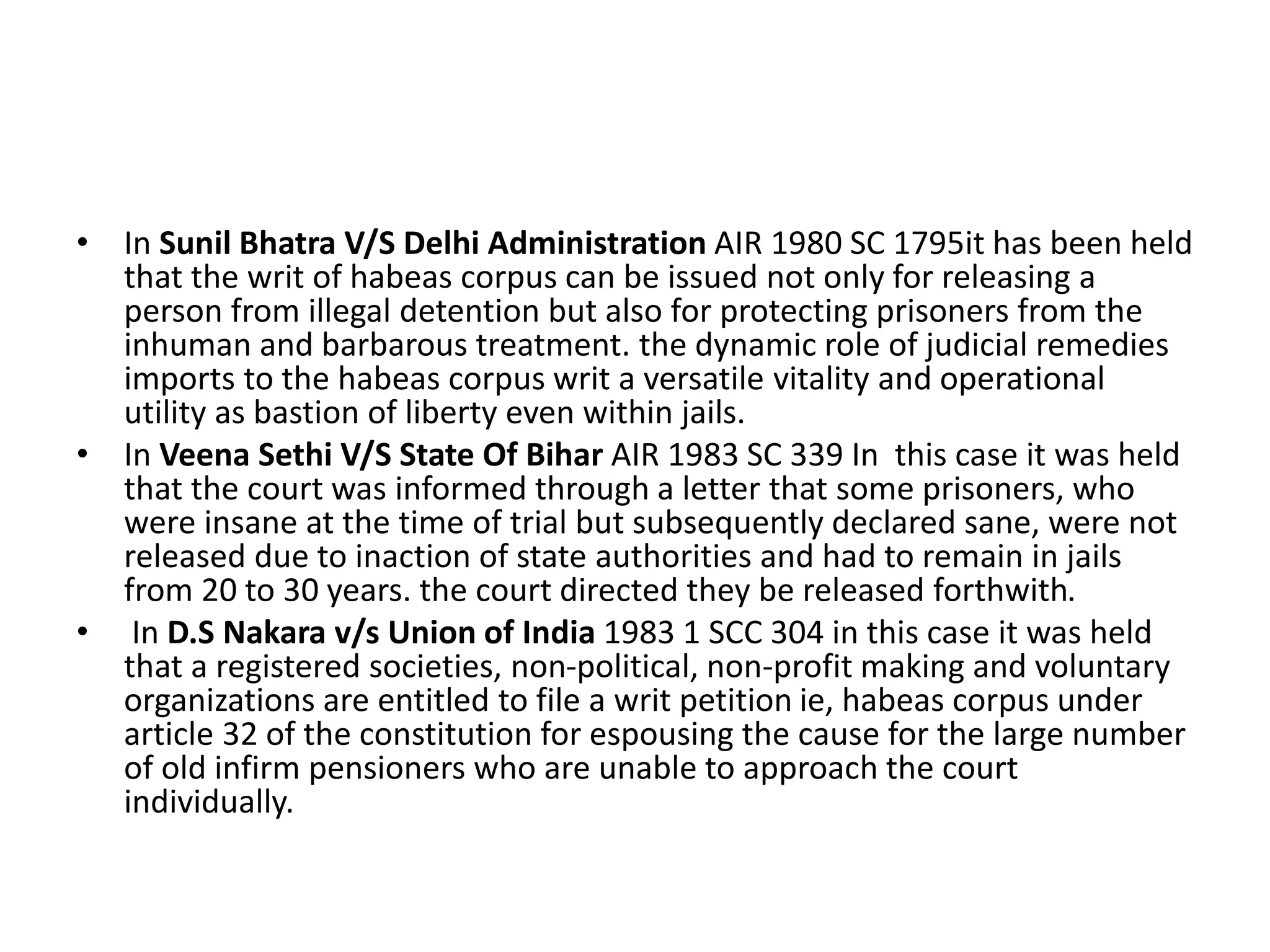 • In Sunil Bhatra V/S Delhi Administration AIR 1980 SC 1795it has been held
that the writ of habeas corpus can be issued not only for releasing a
person from illegal detention but also for protecting prisoners from the
inhuman and barbarous treatment. the dynamic role of judicial remedies
imports to the habeas corpus writ a versatile vitality and operational
utility as bastion of liberty even within jails.
• In Veena Sethi V/S State Of Bihar AIR 1983 SC 339 In this case it was held
that the court was informed through a letter that some prisoners, who
were insane at the time of trial but subsequently declared sane, were not
released due to inaction of state authorities and had to remain in jails
from 20 to 30 years. the court directed they be released forthwith.
• In D.S Nakara v/s Union of India 1983 1 SCC 304 in this case it was held
that a registered societies, non-political, non-profit making and voluntary
organizations are entitled to file a writ petition ie, habeas corpus under
article 32 of the constitution for espousing the cause for the large number
of old infirm pensioners who are unable to approach the court
individually.
 
