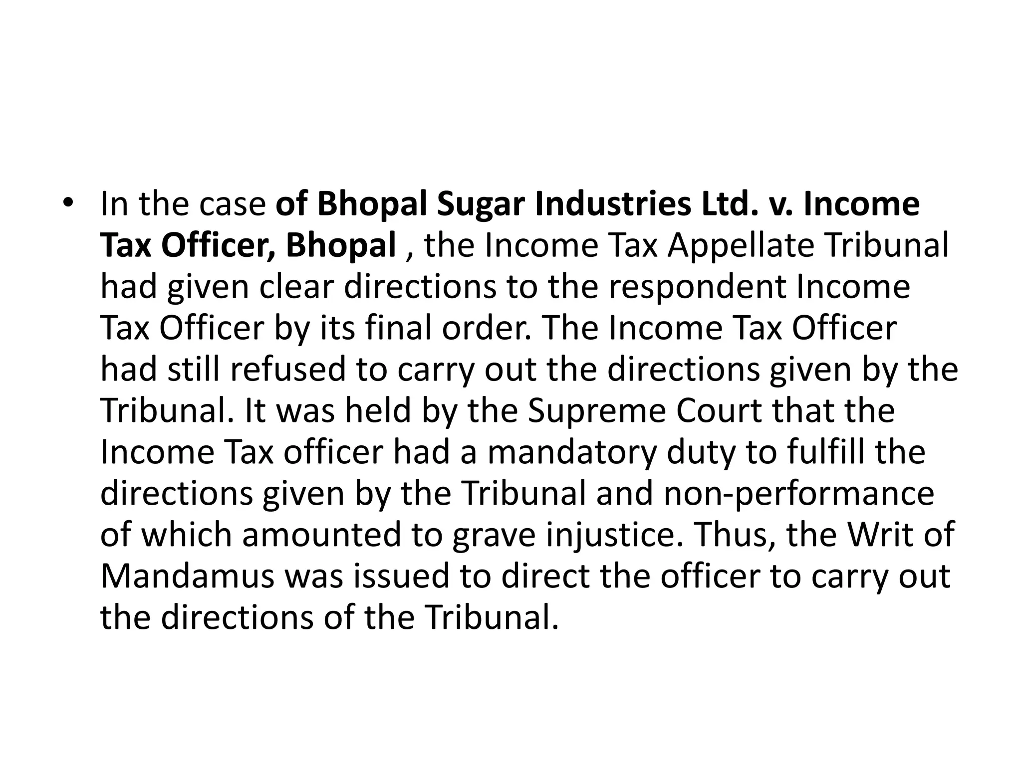 • In the case of Bhopal Sugar Industries Ltd. v. Income
Tax Officer, Bhopal , the Income Tax Appellate Tribunal
had given clear directions to the respondent Income
Tax Officer by its final order. The Income Tax Officer
had still refused to carry out the directions given by the
Tribunal. It was held by the Supreme Court that the
Income Tax officer had a mandatory duty to fulfill the
directions given by the Tribunal and non-performance
of which amounted to grave injustice. Thus, the Writ of
Mandamus was issued to direct the officer to carry out
the directions of the Tribunal.
 