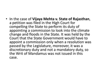 • In the case of Vijaya Mehta v. State of Rajasthan,
a petition was filed in the High Court for
compelling the State to perform its duty of
appointing a commission to look into the climate
change and floods in the State. It was held by the
Court that the State Government would have to
appoint a commission only when a resolution was
passed by the Legislature, moreover, it was a
discretionary duty and not a mandatory duty, so
the Writ of Mandamus was not issued in this
case.
 
