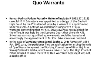 Quo Warranto
• Kumar Padma Padam Prasad v. Union of India (AIR 1992 SC 1213)
case, Mr K.N. Srivastava was appointed as a Judge of the Gauhati
High Court by the President of India by a warrant of appointment
under his seal. A petition was filed for issuing a writ of quo-
warranto contending that Mr K.N. Srivastava was not qualified for
the office. It was held by the Supreme Court that since Mr K.N.
Srivastava was not qualified, quo warranto could be issued and
accordingly the appointment of Mr K.N. Srivastava was quashed.
• In the case of Jamalpur Arya Samaj Sabha v. Dr D Rama (AIR 1954
Pat. 297) case, the petitioner filed an application for issuing the writ
of Quo Warranto against the Working Committee of Bihar Raj Arya
Samaj Pratinidhi Sabha, which was a private body. The High Court of
Patna refused to issue the writ of Quo Warranto because it was not
a public office
 
