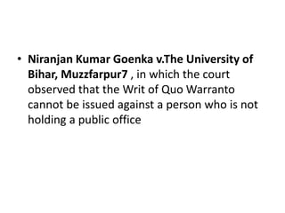 • Niranjan Kumar Goenka v.The University of
Bihar, Muzzfarpur7 , in which the court
observed that the Writ of Quo Warranto
cannot be issued against a person who is not
holding a public office
 
