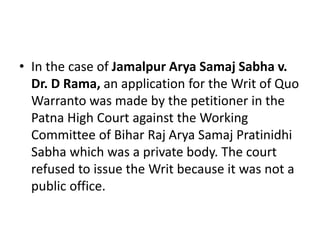 • In the case of Jamalpur Arya Samaj Sabha v.
Dr. D Rama, an application for the Writ of Quo
Warranto was made by the petitioner in the
Patna High Court against the Working
Committee of Bihar Raj Arya Samaj Pratinidhi
Sabha which was a private body. The court
refused to issue the Writ because it was not a
public office.
 