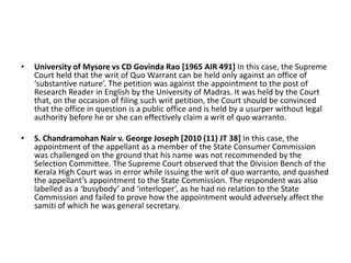 • University of Mysore vs CD Govinda Rao [1965 AIR 491] In this case, the Supreme
Court held that the writ of Quo Warrant can be held only against an office of
‘substantive nature’. The petition was against the appointment to the post of
Research Reader in English by the University of Madras. It was held by the Court
that, on the occasion of filing such writ petition, the Court should be convinced
that the office in question is a public office and is held by a usurper without legal
authority before he or she can effectively claim a writ of quo warranto.
• S. Chandramohan Nair v. George Joseph [2010 (11) JT 38] In this case, the
appointment of the appellant as a member of the State Consumer Commission
was challenged on the ground that his name was not recommended by the
Selection Committee. The Supreme Court observed that the Division Bench of the
Kerala High Court was in error while issuing the writ of quo warranto, and quashed
the appellant’s appointment to the State Commission. The respondent was also
labelled as a ‘busybody’ and ‘interloper’, as he had no relation to the State
Commission and failed to prove how the appointment would adversely affect the
samiti of which he was general secretary.
 
